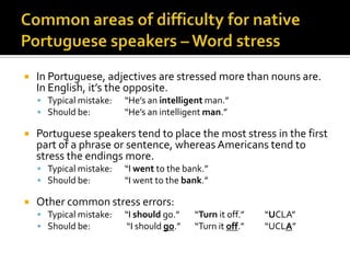 Commonareasofdifficulty for nativePortuguese speakers – Word stressIn Portuguese, adjectives are stressed more than nouns are. In English, it’s the opposite.Typical mistake:	“He’s an intelligent man.”	Should be:	“He’s an intelligent man.”Portuguese speakers tend to place the most stress in the first part of a phrase or sentence, whereas Americans tend to stress the endings more.Typical mistake:	“I went to the bank.”Should be:	“I went to the bank.”Other common stress errors:Typical mistake:	“I should go.”	“Turn it off.”	“UCLA”Should be:	 “I should go.”	“Turn it off.”	“UCLA”