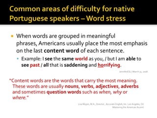 Commonareasofdifficulty for nativePortuguese speakers – Word stressWhen words are grouped in meaningful phrases, Americans usually place the most emphasis on the last content word of each sentence.Example: I see the same world as you, / but I am able to see past/ all that is saddening and horrifying.JenniferESL | March 31, 2008“Contentwords are thewordsthatcarrythemostmeaning. Thesewords are usuallynouns, verbs, adjectives, adverbsandsometimesquestionwordssuch as when, whyorwhere.”Lisa Mojsin, M.A., Director , Accurate English, Inc. Los Angeles, CAMastering the American Accent