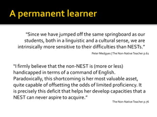 A permanentlearner"Since we have jumped off the same springboard as our students, both in a linguistic and a cultural sense, we are intrinsically more sensitive to their difficulties than NESTs.”Peter Medgyes | The Non-Native Teacher p.61"I firmly believe that the non-NEST is (more or less) handicapped in terms of a command of English. Paradoxically, this shortcoming is her most valuable asset, quite capable of offsetting the odds of limited proficiency. It is precisely this deficit that helps her develop capacities that a NEST can never aspire to acquire.”The Non-Native Teacher p.76
