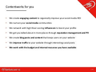| 21
Contentworks for you
• We create engaging content to organically improve your social media ROI
• We nurture your social media communities
• We network with high Klout scoring influencers to boost your profile
• We get you talked about in more places through reputation management and PR
• We create blog posts and content that keeps users on your website
• We improve traffic to your website through interesting social posts
• We work with the budget and internal resources you have available
 