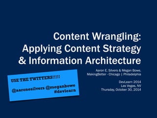 Content Wrangling: 
Applying Content Strategy 
& Information Architecture 
Aaron E. Silvers & Megan Bowe, 
MakingBetter - Chicago | Philadelphia 
DevLearn 2014 
Las Vegas, NV 
Thursday, October 30, 2014 
USE THE TWITTERS!!!!! 
@aaronesilvers @meganbowe 
#devlear n 
 