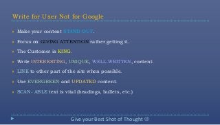 Write for User Not for Google

   Make your content STAND OUT.

   Focus on GIVING ATTENTION rather getting it.

   The Customer is KING.

   Write INTERESTING, UNIQUE, WELL-WRITTEN, content.

   LINK to other part of the site when possible.

   Use EVERGREEN and UPDATED content.

   SCAN- ABLE text is vital (headings, bullets, etc.)




                           Give your Best Shot of Thought 
 