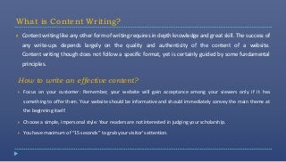 What is Content Writing?
   Content writing like any other form of writing requires in depth knowledge and great skill. The success of
    any write-ups depends largely on the quality and authenticity of the content of a website.
    Content writing though does not follow a specific format, yet is certainly guided by some fundamental
    principles.

How to write an effective content?
   Focus on your customer: Remember, your website will gain acceptance among your viewers only if it has
    something to offer them. Your website should be informative and should immediately convey the main theme at
    the beginning itself.

   Choose a simple, impersonal style: Your readers are not interested in judging your scholarship.

   You have maximum of “15 seconds” to grab your visitor’s attention.
 