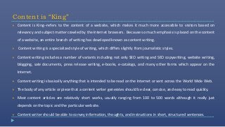 Content is “King”
   Content is King--refers to the content of a website, which makes it much more accessible to visitors based on
    relevancy and subject matter crawled by the Internet browsers. Because so much emphasis is placed on the content
    of a website, an entire branch of writing has developed known as content writing.

   Content writing is a specialized style of writing, which differs slightly from journalistic styles.

   Content writing includes a number of variants including not only SEO writing and SEO copywriting, website writing,
    blogging, sale documents, press release writing, e-books, e-catalogs, and many other forms which appear on the
    Internet.

   Content writing is basically anything that is intended to be read on the Internet or sent across the World Wide Web.

   The body of any article or piece that a content writer generates should be clear, concise, and easy to read quickly.

   Most content articles are relatively short works, usually ranging from 100 to 500 words although it really just
    depends on the topic and the particular website.

   Content writer should be able to convey information, thoughts, and instructions in short, structured sentences.
 