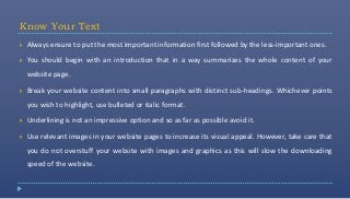 Know Your Text
   Always ensure to put the most important information first followed by the less-important ones.

   You should begin with an introduction that in a way summarizes the whole content of your
    website page.

   Break your website content into small paragraphs with distinct sub-headings. Whichever points
    you wish to highlight, use bulleted or italic format.

   Underlining is not an impressive option and so as far as possible avoid it.

   Use relevant images in your website pages to increase its visual appeal. However, take care that
    you do not overstuff your website with images and graphics as this will slow the downloading
    speed of the website.
 