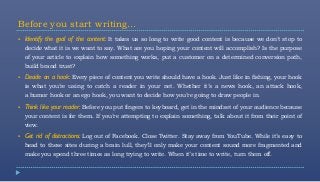 Before you start writing…
   Identify the goal of the content: It takes us so long to write good content is because we don’t stop to
    decide what it is we want to say. What are you hoping your content will accomplish? Is the purpose
    of your article to explain how something works, put a customer on a determined conversion path,
    build brand trust?

   Decide on a hook: Every piece of content you write should have a hook. Just like in fishing, your hook
    is what you’re using to catch a reader in your net. Whether it’s a news hook, an attack hook,
    a humor hook or an ego hook, you want to decide how you’re going to draw people in.

   Think like your reader: Before you put fingers to keyboard, get in the mindset of your audience because
    your content is for them. If you’re attempting to explain something, talk about it from their point of
    view.

   Get rid of distractions: Log out of Facebook. Close Twitter. Stay away from YouTube. While it’s easy to
    head to these sites during a brain lull, they’ll only make your content sound more fragmented and
    make you spend three times as long trying to write. When it’s time to write, turn them off.
 