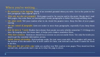When you’re writing…
   Put conclusions at the beginning: Think of an inverted pyramid when you write. Get to the point in the
    first paragraph, then expand upon it.
   Write only one idea per paragraph: Web pages need to be concise and to-the-point. People don't read
    Web pages, they scan them, so having short, meaty paragraphs is better than long rambling ones.
   Use action words: Tell your readers what to do. Avoid the passive voice. Keep the flow of your pages
    moving.
   Use lists instead of paragraphs: Lists are easier to scan than paragraphs, especially if you keep them
    short.
   Limit list items to 7 words: Studies have shown that people can only reliably remember 7-10 things at a
    time. By keeping your list items short, it helps your readers remember them.
   Write short sentences: Sentences should be as concise as you can make them. Use only the words you
    need to get the essential information across.
   Include internal sub-headings: Sub-headings make the text more scan-able. Your readers will move to
    the section of the document that is most useful for them, and internal cues make it easier for them
    to do this.
   Make your links part of the copy: Links are another way Web readers scan pages. They stand out from
    normal text, and provide more cues as to what the page is about.
 