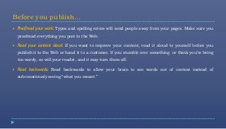 Before you publish…
   Proofread your work: Typos and spelling errors will send people away from your pages. Make sure you
    proofread everything you post to the Web.

   Read your content aloud: If you want to improve your content, read it aloud to yourself before you
    publish it to the Web or hand it to a customer. If you stumble over something or think you’re being
    too wordy, so will your reader, and it may turn them off.

   Read backwards: Read backwards to allow your brain to see words out of context instead of
    subconsciously seeing “what you meant.”
 