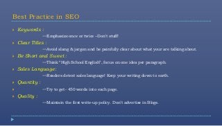 Best Practice in SEO
   Keywords :
                 ~~Emphasize once or twice –Don’t stuff!
   Clear Titles :
                 ~~Avoid slang & jargon and be painfully clear about what your are talking about.
   Be Short and Sweet :
                 ~~Think “High School English”, focus on one idea per paragraph.
   Sales Language:
                 ~~Readers detest sales language! Keep your writing down to earth.
   Quantity :
                ~~Try to get- 450 words into each page.
   Quality :
                 ~~Maintain the first write-up policy. Don’t advertise in Blogs.
 