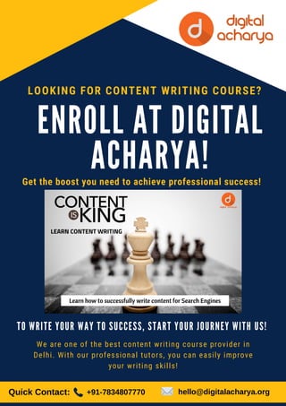 E N R O L L A T D I G I T A L
A C H A R Y A !
Get the boost you need to achieve professional success!
LOOKING FOR CONTENT WRITING COURSE?
T O W R I T E Y O U R W A Y T O S U C C E S S , S T A R T Y O U R J O U R N E Y W I T H U S !
We are one of the best content writing course provider in
Delhi. With our professional tutors, you can easily improve
your writing skills!
Quick Contact: +91-7834807770 hello@digitalacharya.org
 