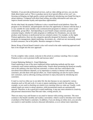 Similarly, if you provide professional services, such as video editing services, you can also
think about topics such as "How to produce movie-level special effects at low cost", etc.,
focusing on bringing out high-quality content and indirectly introducing your brand Serving to
attract audience. Compared with direct hard selling, providing information and value can
improve brand customer loyalty and repurchase opportunities.
On the other hand, the popular Clubhouse is also a sound-based social platform. Since the
program is live broadcast, and participants also have the opportunity to interact with the host, it
is very suitable for some member-only communication programs to enhance a closer social
relationship. group effect. And depending on your brand's unique customer groups and
consumer targets, whether it's radio programs or clubhouse live broadcasts, you can also
produce some business or professional service-oriented content. For example, on the Apple
Podcast application, there are also categories specially designed for business, including
programs on management, digital marketing, investment, etc., which are not necessarily aimed
at retail consumers, but at the public. Business managers or bosses.
Bernie Wong of Social Stand Limited is also well versed in the radio marketing approach and
here is his insight into this new approach:
For the complete video content, welcome to this article to continue watching: How to make
Podcasts at low cost to promote traffic and increase sales?
Content Marketing Method 4 - Email Marketing
Email marketing is one of the most traditional online marketing methods and the most
commonly used content marketing method today. Emails about promoting the brand are usually
sent to the audience who have become customers, or those who have subscribed to the
newsletter from different channels, so its importance is mainly to interact with existing
customers, provide them with special offers, etc. Email marketing can also be used to attract
new customers, such as allowing existing customers to enjoy discounts by introducing new
customers.
E-mail is a tool we often use in our daily life, but also because we are exposed to various
situations such as life and work, it is easy to ignore marketing e-mails by the audience. For
example, we are used to checking our emails every morning when we wake up. Usually, work-
related emails are easier to attract attention, while promotional emails are automatically
ignored. Therefore, to do a good job in email marketing, it may pay more attention to creativity
and personal characteristics than film and video, writing articles, etc.
There are many ways and formats to use email to interact with existing customers. The most
common is the brand's monthly and weekly e-newsletter, which is used to introduce new trends
or products of the brand to customers. In addition, if you are doing an online store, you can also
use emails to send member exclusive discount information, so as to attract more repurchase.
 