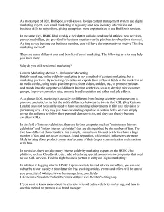 As an example of B2B, HubSpot, a well-known foreign content management system and digital
marketing expert, uses email marketing to regularly send new industry information and
business skills to subscribers, giving enterprises more opportunities to use HubSpot's services.
In the same way, HSBC Jihui weekly e-newsletter will also send useful articles, new activities,
promotional offers, etc. provided by business members on the platform to subscribers via email.
As long as you become our business member, you will have the opportunity to receive This free
marketing method!
There are many different uses and benefits of email marketing. The following articles may help
you learn more:
Why do you still need email marketing?
Content Marketing Method 5 - Influencer Marketing
Strictly speaking, online celebrity marketing is not a method of content marketing, but a
marketing platform. By recruiting celebrities or experts from different fields in the market to act
as media circles, using social platform posts, short videos, articles, etc., to promote products
and brands into the supporters of different Internet celebrities, so as to develop new customer
groups, Improve conversion rate, promote brand reputation and other multiple effects.
At a glance, KOL marketing is actually no different from finding celebrity spokespersons to
promote products, but in fact the subtle difference between the two is that KOL (Key Opinion
Leader) does not necessarily need to have outstanding achievements in film and television or
performing arts . They may just have outstanding expertise in certain fields, or even simply
attract the audience to follow their personal characteristics, and they can already become
excellent KOLs.
In the field of Internet celebrities, there are further categories such as "mainstream Internet
celebrities" and "micro Internet celebrities" that are distinguished by the number of fans. The
two have different characteristics. For example, mainstream Internet celebrities have a large
number of fans and are easier to create. Brand reputation, while micro-influencers are more
likely to bring about product conversion because of their deeper communication and emotions
with fans.
In particular, there are also many Internet celebrity marketing experts on the HSBC Jihui
platform, such as Cloudbreakr, etc., who often bring special promotions to companies that need
to use KOL services. Find the right business partner to carry out digital marketing!
In addition to logging into the HSBC Express website to read articles and offers, you can also
subscribe to our weekly e-newsletter for free, exciting articles, events and offers will be sent to
you proactively! 🔗https://www.businessgo.hsbc.com.hk/zh-
HK/thematicNewsletterSubscribe/5?newslettersTitle=Member%20Sign-up
If you want to know more about the characteristics of online celebrity marketing, and how to
use this method to promote as a brand manager.
 