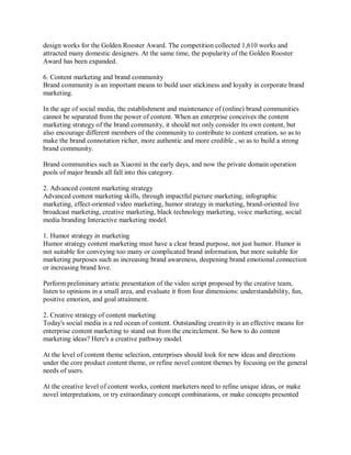 design works for the Golden Rooster Award. The competition collected 1,610 works and
attracted many domestic designers. At the same time, the popularity of the Golden Rooster
Award has been expanded.
6. Content marketing and brand community
Brand community is an important means to build user stickiness and loyalty in corporate brand
marketing.
In the age of social media, the establishment and maintenance of (online) brand communities
cannot be separated from the power of content. When an enterprise conceives the content
marketing strategy of the brand community, it should not only consider its own content, but
also encourage different members of the community to contribute to content creation, so as to
make the brand connotation richer, more authentic and more credible , so as to build a strong
brand community.
Brand communities such as Xiaomi in the early days, and now the private domain operation
pools of major brands all fall into this category.
2. Advanced content marketing strategy
Advanced content marketing skills, through impactful picture marketing, infographic
marketing, effect-oriented video marketing, humor strategy in marketing, brand-oriented live
broadcast marketing, creative marketing, black technology marketing, voice marketing, social
media branding Interactive marketing model.
1. Humor strategy in marketing
Humor strategy content marketing must have a clear brand purpose, not just humor. Humor is
not suitable for conveying too many or complicated brand information, but more suitable for
marketing purposes such as increasing brand awareness, deepening brand emotional connection
or increasing brand love.
Perform preliminary artistic presentation of the video script proposed by the creative team,
listen to opinions in a small area, and evaluate it from four dimensions: understandability, fun,
positive emotion, and goal attainment.
2. Creative strategy of content marketing
Today's social media is a red ocean of content. Outstanding creativity is an effective means for
enterprise content marketing to stand out from the encirclement. So how to do content
marketing ideas? Here's a creative pathway model.
At the level of content theme selection, enterprises should look for new ideas and directions
under the core product content theme, or refine novel content themes by focusing on the general
needs of users.
At the creative level of content works, content marketers need to refine unique ideas, or make
novel interpretations, or try extraordinary concept combinations, or make concepts presented
 
