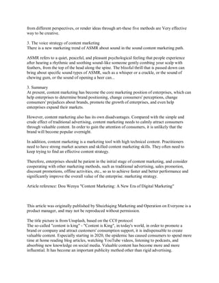from different perspectives, or render ideas through art-these five methods are Very effective
way to be creative.
3. The voice strategy of content marketing
There is a new marketing trend of ASMR about sound in the sound content marketing path.
ASMR refers to a quiet, peaceful, and pleasant psychological feeling that people experience
after hearing a rhythmic and soothing sound-like someone gently combing your scalp with
feathers, from the top of the head along the spine. The blissful thrill that is passed down can
bring about specific sound types of ASMR, such as a whisper or a crackle, or the sound of
chewing gum, or the sound of opening a beer can...
3. Summary
At present, content marketing has become the core marketing position of enterprises, which can
help enterprises to determine brand positioning, change consumers' perceptions, change
consumers' prejudices about brands, promote the growth of enterprises, and even help
enterprises expand their markets.
However, content marketing also has its own disadvantages. Compared with the simple and
crude effect of traditional advertising, content marketing needs to calmly attract consumers
through valuable content. In order to gain the attention of consumers, it is unlikely that the
brand will become popular overnight.
In addition, content marketing is a marketing tool with high technical content. Practitioners
need to have strong market acumen and skilled content marketing skills. They often need to
keep trying to find an effective content strategy.
Therefore, enterprises should be patient in the initial stage of content marketing, and consider
cooperating with other marketing methods, such as traditional advertising, sales promotion,
discount promotions, offline activities, etc., so as to achieve faster and better performance and
significantly improve the overall value of the enterprise. marketing strategy.
Article reference: Dou Wenyu "Content Marketing: A New Era of Digital Marketing"
This article was originally published by Shuizhiqing Marketing and Operation on Everyone is a
product manager, and may not be reproduced without permission.
The title picture is from Unsplash, based on the CC0 protocol
The so-called "content is king" - "Content is King", in today's world, in order to promote a
brand or company and attract customers' consumption support, it is indispensable to create
valuable content. Especially starting in 2020, the epidemic has caused consumers to spend more
time at home reading blog articles, watching YouTube videos, listening to podcasts, and
absorbing new knowledge on social media. Valuable content has become more and more
influential. It has become an important publicity method other than rigid advertising.
 