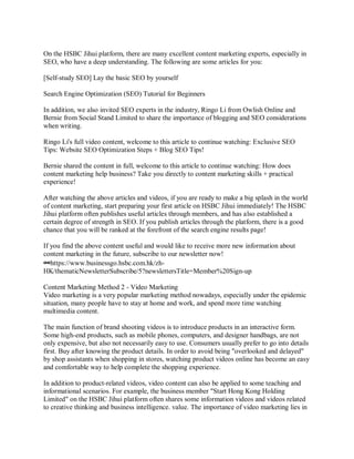 On the HSBC Jihui platform, there are many excellent content marketing experts, especially in
SEO, who have a deep understanding. The following are some articles for you:
[Self-study SEO] Lay the basic SEO by yourself
Search Engine Optimization (SEO) Tutorial for Beginners
In addition, we also invited SEO experts in the industry, Ringo Li from Owlish Online and
Bernie from Social Stand Limited to share the importance of blogging and SEO considerations
when writing.
Ringo Li's full video content, welcome to this article to continue watching: Exclusive SEO
Tips: Website SEO Optimization Steps + Blog SEO Tips!
Bernie shared the content in full, welcome to this article to continue watching: How does
content marketing help business? Take you directly to content marketing skills + practical
experience!
After watching the above articles and videos, if you are ready to make a big splash in the world
of content marketing, start preparing your first article on HSBC Jihui immediately! The HSBC
Jihui platform often publishes useful articles through members, and has also established a
certain degree of strength in SEO. If you publish articles through the platform, there is a good
chance that you will be ranked at the forefront of the search engine results page!
If you find the above content useful and would like to receive more new information about
content marketing in the future, subscribe to our newsletter now!
🔗https://www.businessgo.hsbc.com.hk/zh-
HK/thematicNewsletterSubscribe/5?newslettersTitle=Member%20Sign-up
Content Marketing Method 2 - Video Marketing
Video marketing is a very popular marketing method nowadays, especially under the epidemic
situation, many people have to stay at home and work, and spend more time watching
multimedia content.
The main function of brand shooting videos is to introduce products in an interactive form.
Some high-end products, such as mobile phones, computers, and designer handbags, are not
only expensive, but also not necessarily easy to use. Consumers usually prefer to go into details
first. Buy after knowing the product details. In order to avoid being "overlooked and delayed"
by shop assistants when shopping in stores, watching product videos online has become an easy
and comfortable way to help complete the shopping experience.
In addition to product-related videos, video content can also be applied to some teaching and
informational scenarios. For example, the business member "Start Hong Kong Holding
Limited" on the HSBC Jihui platform often shares some information videos and videos related
to creative thinking and business intelligence. value. The importance of video marketing lies in
 