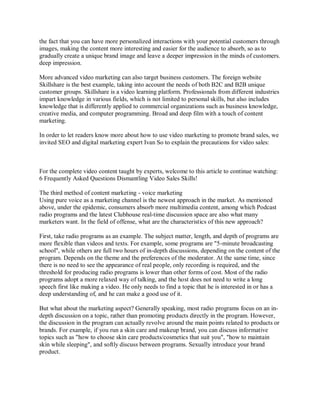 the fact that you can have more personalized interactions with your potential customers through
images, making the content more interesting and easier for the audience to absorb, so as to
gradually create a unique brand image and leave a deeper impression in the minds of customers.
deep impression.
More advanced video marketing can also target business customers. The foreign website
Skillshare is the best example, taking into account the needs of both B2C and B2B unique
customer groups. Skillshare is a video learning platform. Professionals from different industries
impart knowledge in various fields, which is not limited to personal skills, but also includes
knowledge that is differently applied to commercial organizations such as business knowledge,
creative media, and computer programming. Broad and deep film with a touch of content
marketing.
In order to let readers know more about how to use video marketing to promote brand sales, we
invited SEO and digital marketing expert Ivan So to explain the precautions for video sales:
For the complete video content taught by experts, welcome to this article to continue watching:
6 Frequently Asked Questions Dismantling Video Sales Skills!
The third method of content marketing - voice marketing
Using pure voice as a marketing channel is the newest approach in the market. As mentioned
above, under the epidemic, consumers absorb more multimedia content, among which Podcast
radio programs and the latest Clubhouse real-time discussion space are also what many
marketers want. In the field of offense, what are the characteristics of this new approach?
First, take radio programs as an example. The subject matter, length, and depth of programs are
more flexible than videos and texts. For example, some programs are "5-minute broadcasting
school", while others are full two hours of in-depth discussions, depending on the content of the
program. Depends on the theme and the preferences of the moderator. At the same time, since
there is no need to see the appearance of real people, only recording is required, and the
threshold for producing radio programs is lower than other forms of cost. Most of the radio
programs adopt a more relaxed way of talking, and the host does not need to write a long
speech first like making a video. He only needs to find a topic that he is interested in or has a
deep understanding of, and he can make a good use of it.
But what about the marketing aspect? Generally speaking, most radio programs focus on an in-
depth discussion on a topic, rather than promoting products directly in the program. However,
the discussion in the program can actually revolve around the main points related to products or
brands. For example, if you run a skin care and makeup brand, you can discuss informative
topics such as "how to choose skin care products/cosmetics that suit you", "how to maintain
skin while sleeping", and softly discuss between programs. Sexually introduce your brand
product.
 
