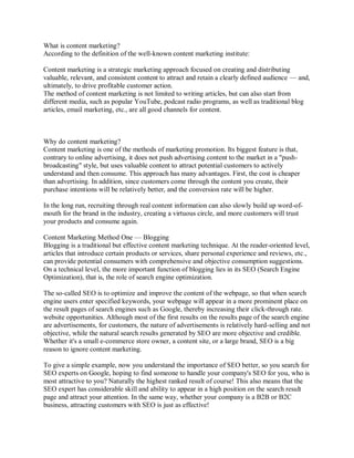 What is content marketing?
According to the definition of the well-known content marketing institute:
Content marketing is a strategic marketing approach focused on creating and distributing
valuable, relevant, and consistent content to attract and retain a clearly defined audience — and,
ultimately, to drive profitable customer action.
The method of content marketing is not limited to writing articles, but can also start from
different media, such as popular YouTube, podcast radio programs, as well as traditional blog
articles, email marketing, etc., are all good channels for content.
Why do content marketing?
Content marketing is one of the methods of marketing promotion. Its biggest feature is that,
contrary to online advertising, it does not push advertising content to the market in a "push-
broadcasting" style, but uses valuable content to attract potential customers to actively
understand and then consume. This approach has many advantages. First, the cost is cheaper
than advertising. In addition, since customers come through the content you create, their
purchase intentions will be relatively better, and the conversion rate will be higher.
In the long run, recruiting through real content information can also slowly build up word-of-
mouth for the brand in the industry, creating a virtuous circle, and more customers will trust
your products and consume again.
Content Marketing Method One — Blogging
Blogging is a traditional but effective content marketing technique. At the reader-oriented level,
articles that introduce certain products or services, share personal experience and reviews, etc.,
can provide potential consumers with comprehensive and objective consumption suggestions.
On a technical level, the more important function of blogging lies in its SEO (Search Engine
Optimization), that is, the role of search engine optimization.
The so-called SEO is to optimize and improve the content of the webpage, so that when search
engine users enter specified keywords, your webpage will appear in a more prominent place on
the result pages of search engines such as Google, thereby increasing their click-through rate.
website opportunities. Although most of the first results on the results page of the search engine
are advertisements, for customers, the nature of advertisements is relatively hard-selling and not
objective, while the natural search results generated by SEO are more objective and credible.
Whether it's a small e-commerce store owner, a content site, or a large brand, SEO is a big
reason to ignore content marketing.
To give a simple example, now you understand the importance of SEO better, so you search for
SEO experts on Google, hoping to find someone to handle your company's SEO for you, who is
most attractive to you? Naturally the highest ranked result of course! This also means that the
SEO expert has considerable skill and ability to appear in a high position on the search result
page and attract your attention. In the same way, whether your company is a B2B or B2C
business, attracting customers with SEO is just as effective!
 