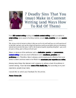 7 Deadly Sins That You
(may) Make in Content
Writing (and Ways How
To Rid Of Them)
From SEO content writing to blog and website content writing as well as creative to
script writing, every aspect of writing revolves around style, creativity and your passion
for it.
The vicious circle of content writing is that you can’t write well until you are well experienced
in the field, and you can’t get the required experience until you maintain a forever consistence
and perseverance for the same. I call it, the reciprocal system of getting benefited – you work
for your writing, your writing works for you!
Means, in absence of the attributes such as dedication, passion and perseverance,
content writing is not very much reflective to one’s excellence, precision and
proficiency at it. Therefore, there is always a void conspicuously reflective from your
written content and that needs to be filled in to accentuate your expertise as a writer.
Among many things that dampen one’s progress to achieve a level of excellence in
content writing, I have laid down seven of the deadly sins, that according to my own
experience, people (may) make.

I would like to solicit your feedback for the article.

Pawan Kumar Jha
………………………………………………………………………………………

 
