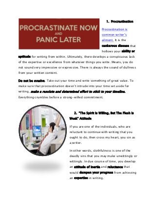 1. Procrastination
Procrastination is
common writer’s
ailment. It is the
cankerous disease that
hollows your ability or
aptitude for writing from within. Ultimately, there develops a conspicuous lack
of the expertise or excellence from whatever things you write. Means, you do
not sound very impressive or expressive. There is always the sound of dullness
from your written content.
Do not be evasive. Take out your time and write something of great value. To
make sure that procrastination doesn’t intrude into your time set aside for
writing, make a resolute and determined effort to stick to your timeline.
Everything crumbles before a strong-willed commitment.

2. “The Spirit Is Willing, But The Flesh Is
Weak” Attitude
If you are one of the individuals, who are
reluctant to continue with writing that you
ought to do, then cross my heart, you sin as
a writer.
In other words, slothfulness is one of the
deadly sins that you may make unwittingly or
wittingly. In due course of time, you develop
an attitude of inertia and reluctance that
would dampen your progress from achieving
an expertise in writing.

 