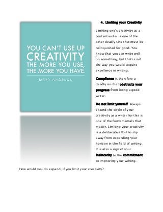 4. Limiting your Creativity
Limiting one’s creativity as a
content writer is one of the
other deadly sins that must be
relinquished for good. You
know that you can write well
on something, but that is not
the way you would acquire
excellence in writing.
Compliance is therefore a
deadly sin that obstructs your
progress from being a good
writer.
Do not limit yourself. Always
extend the circle of your
creativity as a writer for this is
one of the fundamentals that
matter. Limiting your creativity
is a deliberate effort to shy
away from expanding your
horizon in the field of writing.
It is also a sign of your
insincerity to the commitment
to improving your writing.
How would you do expand, if you limit your creativity?

 