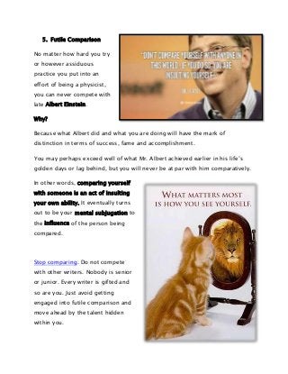 5. Futile Comparison
No matter how hard you try
or however assiduous
practice you put into an
effort of being a physicist,
you can never compete with
late Albert Einstein.
Why?
Because what Albert did and what you are doing will have the mark of
distinction in terms of success, fame and accomplishment.
You may perhaps exceed well of what Mr. Albert achieved earlier in his life’s
golden days or lag behind, but you will never be at par with him comparatively.
In other words, comparing yourself
with someone is an act of insulting
your own ability. It eventually turns
out to be your mental subjugation to
the influence of the person being
compared.

Stop comparing. Do not compete
with other writers. Nobody is senior
or junior. Every writer is gifted and
so are you. Just avoid getting
engaged into futile comparison and
move ahead by the talent hidden
within you.

 