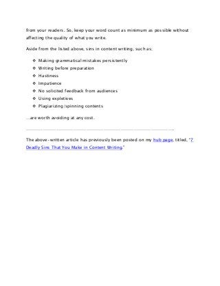 from your readers. So, keep your word count as minimum as possible without
affecting the quality of what you write.
Aside from the listed above, sins in content writing, such as;
 Making grammatical mistakes persistently
 Writing before preparation
 Hastiness
 Impatience
 No solicited feedback from audiences
 Using expletives
 Plagiarizing/spinning contents
…are worth avoiding at any cost.
………………………………………………………………………………………….
The above-written article has previously been posted on my hub page, titled, “7
Deadly Sins That You Make in Content Writing.”

 