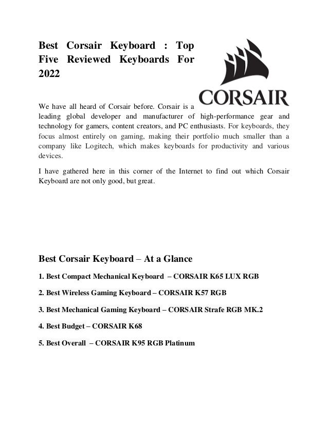 Best Corsair Keyboard : Top
Five Reviewed Keyboards For
2022
We have all heard of Corsair before. Corsair is a
leading global developer and manufacturer of high-performance gear and
technology for gamers, content creators, and PC enthusiasts. For keyboards, they
focus almost entirely on gaming, making their portfolio much smaller than a
company like Logitech, which makes keyboards for productivity and various
devices.
I have gathered here in this corner of the Internet to find out which Corsair
Keyboard are not only good, but great.
Best Corsair Keyboard – At a Glance
1. Best Compact Mechanical Keyboard – CORSAIR K65 LUX RGB
2. Best Wireless Gaming Keyboard – CORSAIR K57 RGB
3. Best Mechanical Gaming Keyboard – CORSAIR Strafe RGB MK.2
4. Best Budget – CORSAIR K68
5. Best Overall – CORSAIR K95 RGB Platinum
 