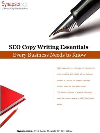 SEO Copy Writing Essentials
 Every Business Needs to Know

                                        SEO copywriting is a technique of improving the

                                        online credibility and visibility of any business,

                                        product, or services via keyword-optimized

                                        articles, blogs and web page content .

                                        This eBook comprises of practical information

                                        about the various aspects of SEO Copy/content

                                        writing.




   SynapseIndia, F 18, Sector 11, Noida 201 301, INDIA
 