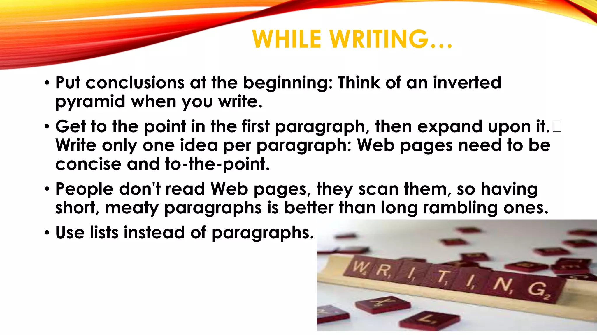 WHILE WRITING… 
• Put conclusions at the beginning: Think of an inverted 
pyramid when you write. 
• Get to the point in the first paragraph, then expand upon it. 
Write only one idea per paragraph: Web pages need to be 
concise and to-the-point. 
• People don't read Web pages, they scan them, so having 
short, meaty paragraphs is better than long rambling ones. 
• Use lists instead of paragraphs. 
 