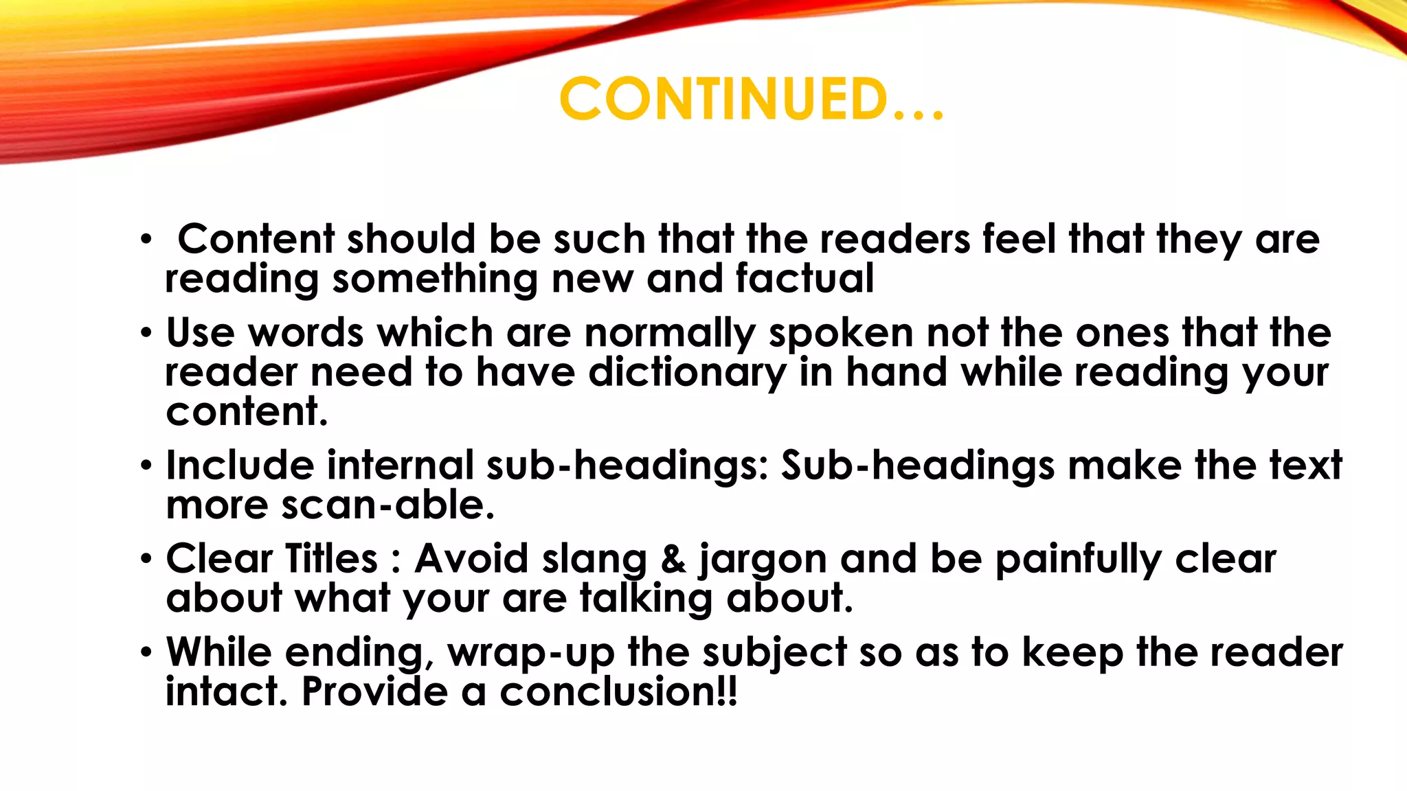CONTINUED… 
• Content should be such that the readers feel that they are 
reading something new and factual 
• Use words which are normally spoken not the ones that the 
reader need to have dictionary in hand while reading your 
content. 
• Include internal sub-headings: Sub-headings make the text 
more scan-able. 
• Clear Titles : Avoid slang & jargon and be painfully clear 
about what your are talking about. 
• While ending, wrap-up the subject so as to keep the reader 
intact. Provide a conclusion!! 
 