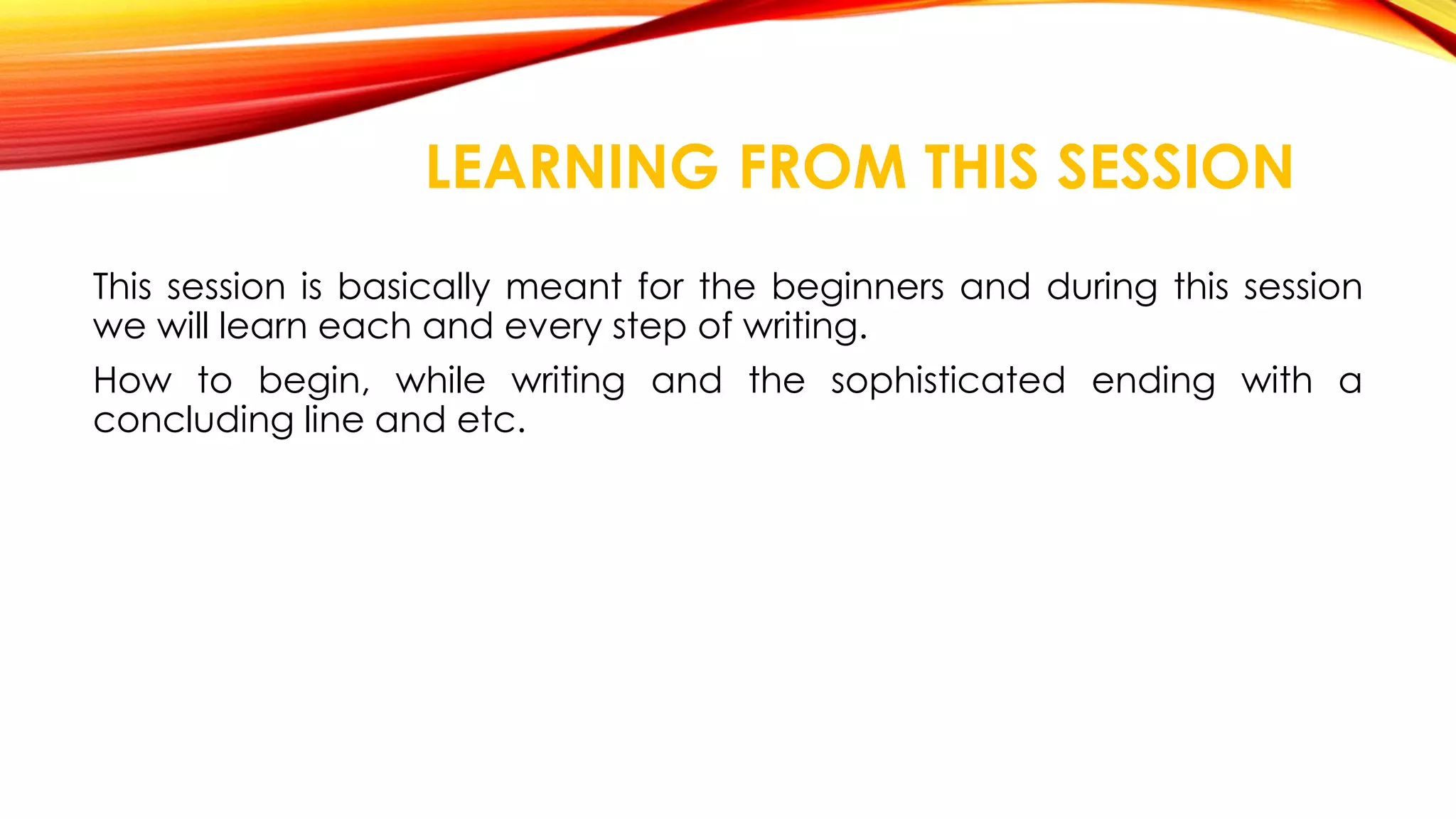 LEARNING FROM THIS SESSION 
This session is basically meant for the beginners and during this session 
we will learn each and every step of writing. 
How to begin, while writing and the sophisticated ending with a 
concluding line and etc. 
 