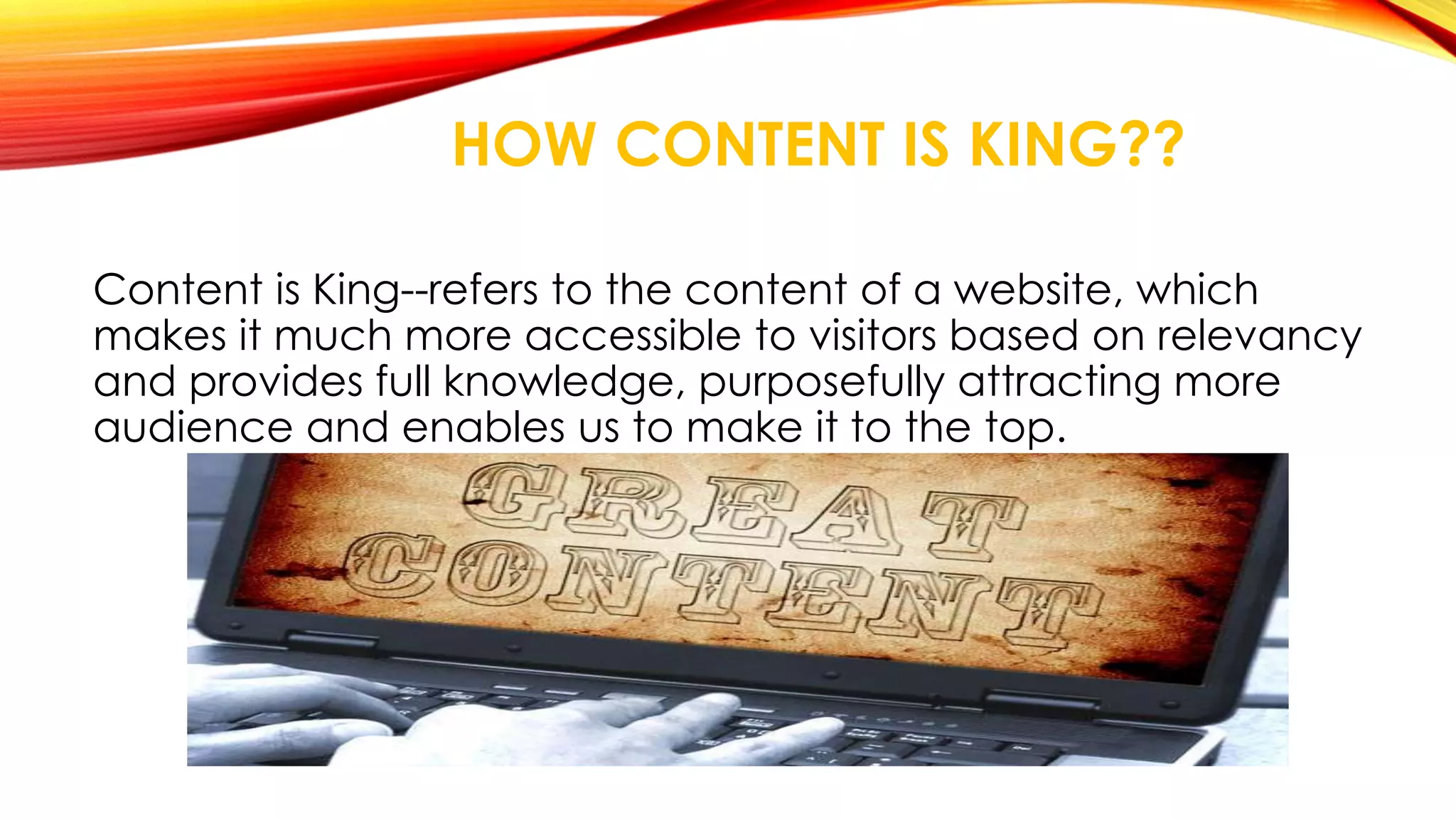 HOW CONTENT IS KING?? 
Content is King--refers to the content of a website, which 
makes it much more accessible to visitors based on relevancy 
and provides full knowledge, purposefully attracting more 
audience and enables us to make it to the top. 
 