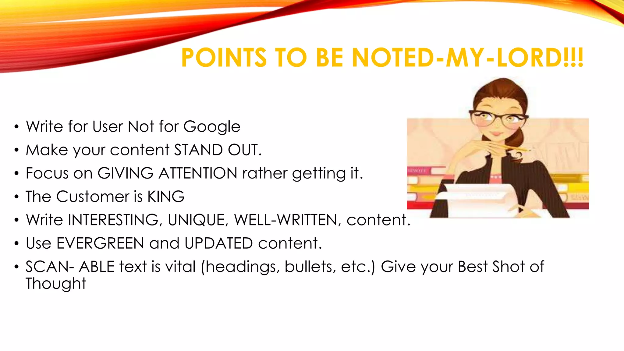 POINTS TO BE NOTED-MY-LORD!!! 
• Write for User Not for Google 
• Make your content STAND OUT. 
• Focus on GIVING ATTENTION rather getting it. 
• The Customer is KING 
• Write INTERESTING, UNIQUE, WELL-WRITTEN, content. 
• Use EVERGREEN and UPDATED content. 
• SCAN- ABLE text is vital (headings, bullets, etc.) Give your Best Shot of 
Thought 
 