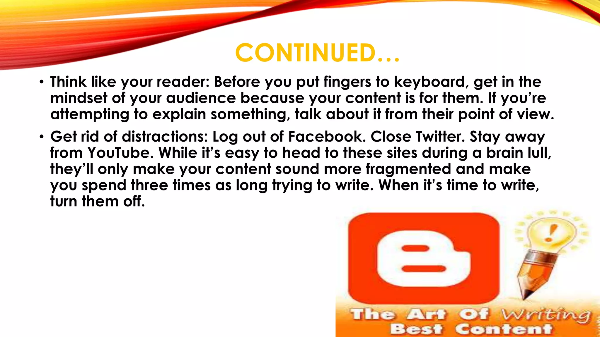 CONTINUED… 
• Think like your reader: Before you put fingers to keyboard, get in the 
mindset of your audience because your content is for them. If you’re 
attempting to explain something, talk about it from their point of view. 
• Get rid of distractions: Log out of Facebook. Close Twitter. Stay away 
from YouTube. While it’s easy to head to these sites during a brain lull, 
they’ll only make your content sound more fragmented and make 
you spend three times as long trying to write. When it’s time to write, 
turn them off. 
 
