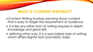 WHAT IS CONTENT WRITING?? 
Content Writing involves penning down content 
that is easy to target the requirement of audience. 
 It is like any other form of writing requires in depth 
knowledge and great skill. 
 defining other way, It is a specialized style of writing, 
which differs slightly from journalistic styles. 
 