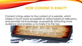 HOW CONTENT IS KING?? 
Content is King--refers to the content of a website, which 
makes it much more accessible to visitors based on relevancy 
and provides full knowledge, purposefully attracting more 
audience and enables us to make it to the top. 
 