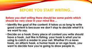 BEFORE YOU START WRITING… 
Before you start writing there should be some points which 
should be very clear in your mind like… 
• Identify the goal of the content: It takes us so long to write 
good content is because we don’t stop to decide what it is 
we want to say. 
• Decide on a hook: Every piece of content you write should 
have a hook. Just like in fishing, your hook is what you’re 
using to catch a reader in your net. Whether it’s a news 
hook, an attack hook, a humor hook or an ego hook, you 
want to decide how you’re going to draw people in. 
 