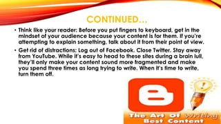 CONTINUED… 
• Think like your reader: Before you put fingers to keyboard, get in the 
mindset of your audience because your content is for them. If you’re 
attempting to explain something, talk about it from their point of view. 
• Get rid of distractions: Log out of Facebook. Close Twitter. Stay away 
from YouTube. While it’s easy to head to these sites during a brain lull, 
they’ll only make your content sound more fragmented and make 
you spend three times as long trying to write. When it’s time to write, 
turn them off. 
 