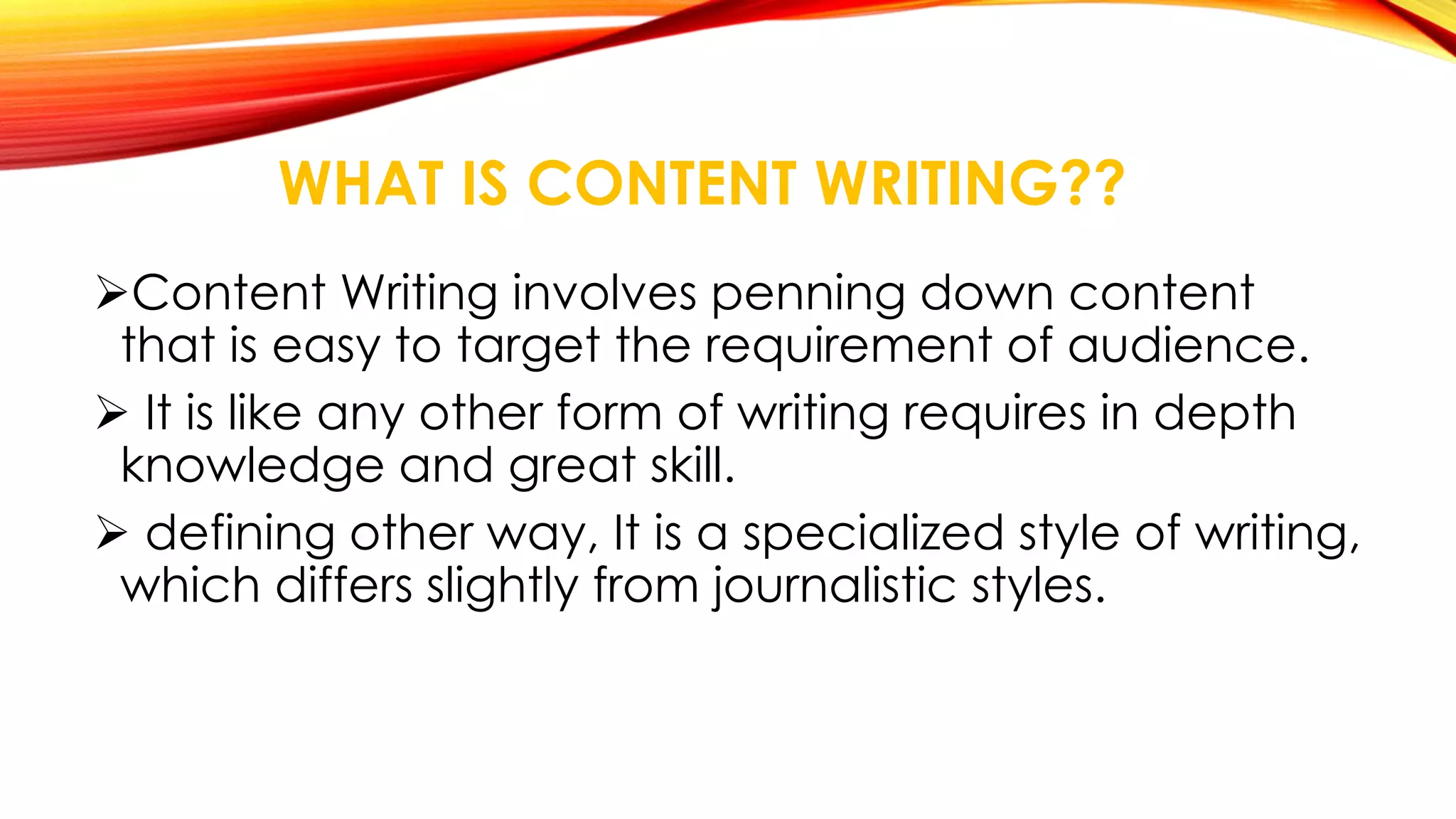 WHAT IS CONTENT WRITING?? 
Content Writing involves penning down content 
that is easy to target the requirement of audience. 
 It is like any other form of writing requires in depth 
knowledge and great skill. 
 defining other way, It is a specialized style of writing, 
which differs slightly from journalistic styles. 
 