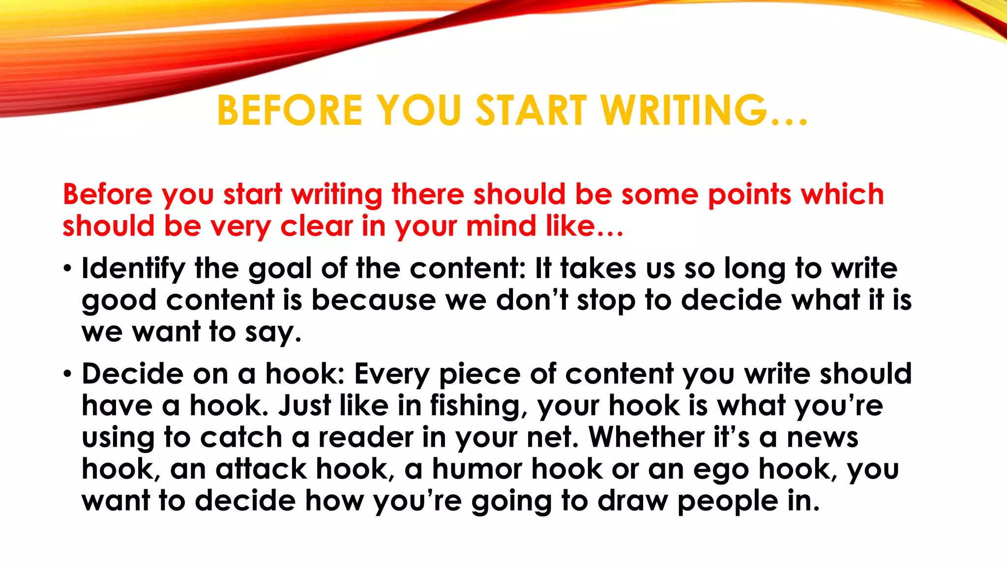 BEFORE YOU START WRITING… 
Before you start writing there should be some points which 
should be very clear in your mind like… 
• Identify the goal of the content: It takes us so long to write 
good content is because we don’t stop to decide what it is 
we want to say. 
• Decide on a hook: Every piece of content you write should 
have a hook. Just like in fishing, your hook is what you’re 
using to catch a reader in your net. Whether it’s a news 
hook, an attack hook, a humor hook or an ego hook, you 
want to decide how you’re going to draw people in. 
 
