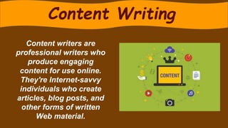 Content writers are
professional writers who
produce engaging
content for use online.
They're Internet-savvy
individuals who create
articles, blog posts, and
other forms of written
Web material.
Content Writing
 