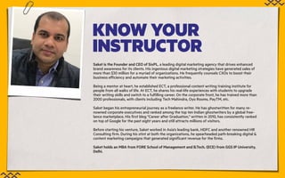 KNOW YOUR
INSTRUCTOR
Saket is the Founder and CEO of SixPL, a leading digital marketing agency that drives enhanced
brand awareness for its clients. His ingenious digital marketing strategies have generated sales of
more than $30 million for a myriad of organizations. He frequently counsels CXOs to boost their
business efficiency and automate their marketing activities.
Being a mentor at heart, he established ECT, a professional content writing training institute for
people from all walks of life. At ECT, he shares his real-life experiences with students to upgrade
their writing skills and switch to a fulfilling career. On the corporate front, he has trained more than
2000 professionals, with clients including Tech Mahindra, Oyo Rooms, PayTM, etc.
Saket began his entrepreneurial journey as a freelance writer. He has ghostwritten for many re-
nowned corporate executives and ranked among the top ten Indian ghostwriters by a global free-
lance marketplace. His first blog "Career after Graduation," written in 2010, has consistently ranked
on top of Google for the past eight years and still attracts millions of visitors.
Before starting his venture, Saket worked in Asia’s leading bank, HDFC and another renowned HR
Consulting firm. During his stint at both the organizations, he spearheaded path-breaking digital &
content marketing campaigns that generated significant revenue for the firms.
Saket holds an MBA from FORE School of Management and B.Tech. (ECE) from GGS IP University,
Delhi.
 