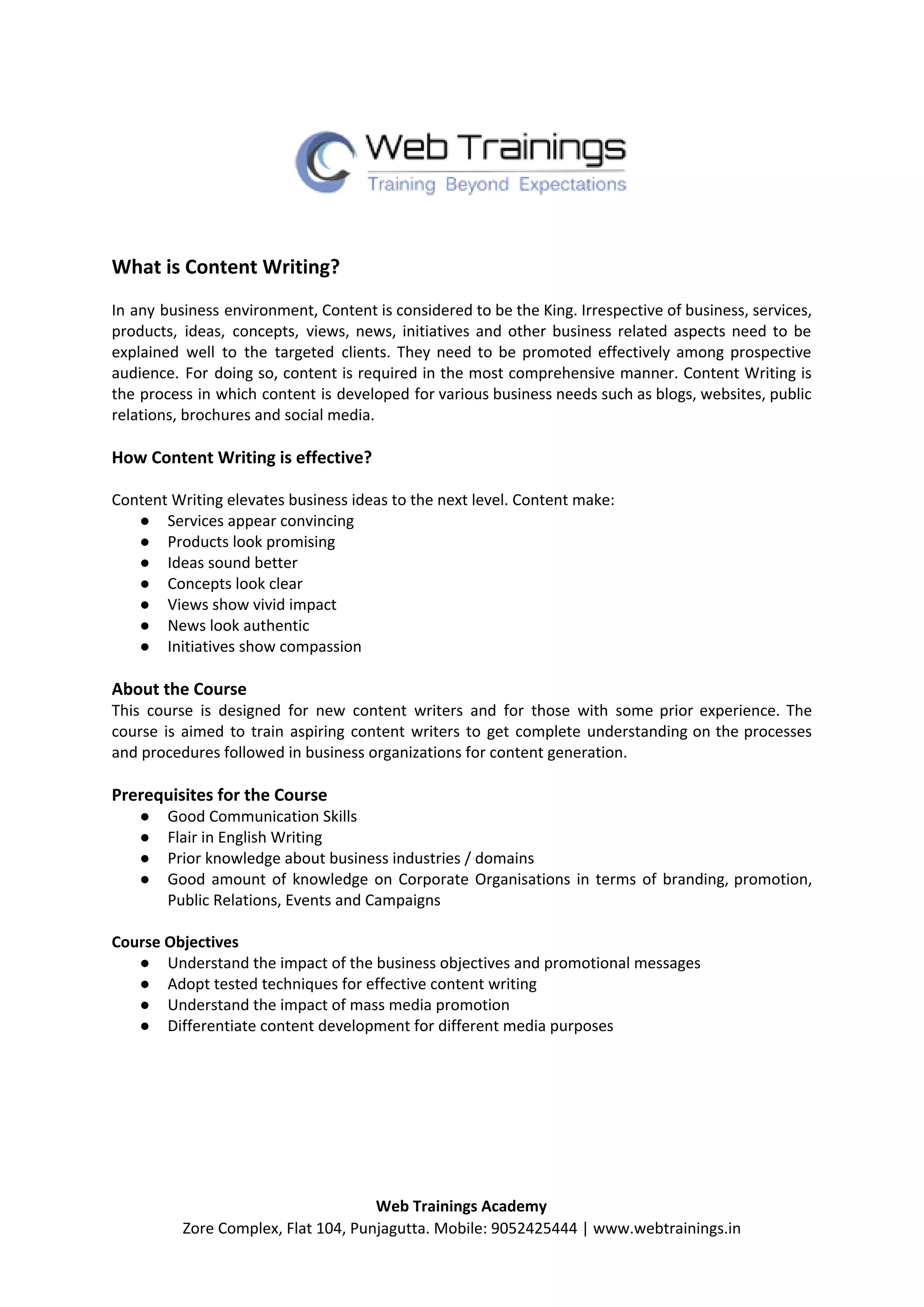 What is Content Writing?
In any business environment, Content is considered to be the King. Irrespective of business, services,
products, ideas, concepts, views, news, initiatives and other business related aspects need to be
explained well to the targeted clients. They need to be promoted effectively among prospective
audience. For doing so, content is required in the most comprehensive manner. Content Writing is
the process in which content is developed for various business needs such as blogs, websites, public
relations, brochures and social media.
How Content Writing is effective?
Content Writing elevates business ideas to the next level. Content make:
● Services appear convincing
● Products look promising
● Ideas sound better
● Concepts look clear
● Views show vivid impact
● News look authentic
● Initiatives show compassion
About the Course
This course is designed for new content writers and for those with some prior experience. The
course is aimed to train aspiring content writers to get complete understanding on the processes
and procedures followed in business organizations for content generation.
Prerequisites for the Course
● Good Communication Skills
● Flair in English Writing
● Prior knowledge about business industries / domains
● Good amount of knowledge on Corporate Organisations in terms of branding, promotion,
Public Relations, Events and Campaigns
Course Objectives
● Understand the impact of the business objectives and promotional messages
● Adopt tested techniques for effective content writing
● Understand the impact of mass media promotion
● Differentiate content development for different media purposes
Web Trainings Academy
Zore Complex, Flat 104, Punjagutta. Mobile: 9052425444 | www.webtrainings.in
 