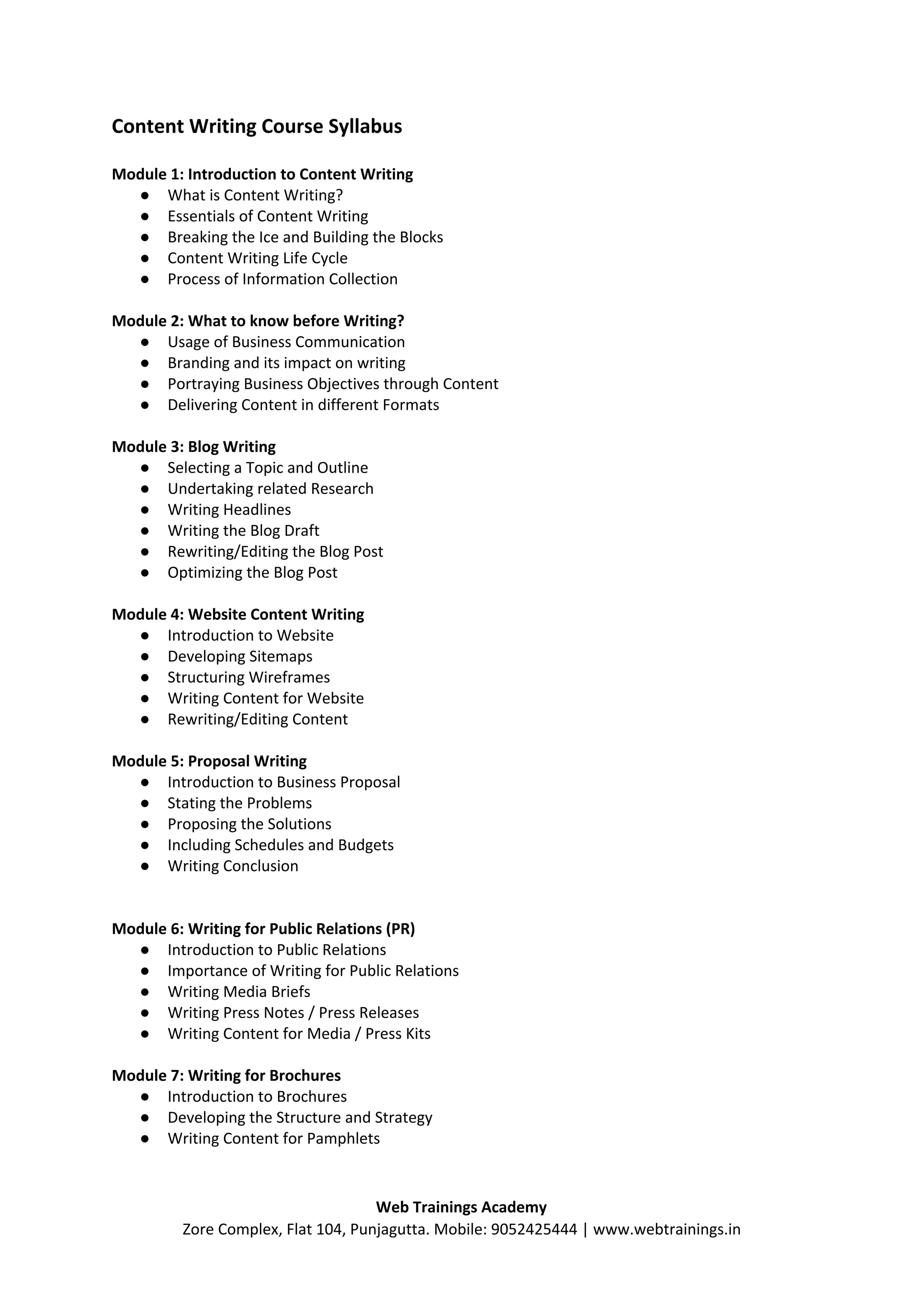 Content Writing Course Syllabus
Module 1: Introduction to Content Writing
● What is Content Writing?
● Essentials of Content Writing
● Breaking the Ice and Building the Blocks
● Content Writing Life Cycle
● Process of Information Collection
Module 2: What to know before Writing?
● Usage of Business Communication
● Branding and its impact on writing
● Portraying Business Objectives through Content
● Delivering Content in different Formats
Module 3: Blog Writing
● Selecting a Topic and Outline
● Undertaking related Research
● Writing Headlines
● Writing the Blog Draft
● Rewriting/Editing the Blog Post
● Optimizing the Blog Post
Module 4: Website Content Writing
● Introduction to Website
● Developing Sitemaps
● Structuring Wireframes
● Writing Content for Website
● Rewriting/Editing Content
Module 5: Proposal Writing
● Introduction to Business Proposal
● Stating the Problems
● Proposing the Solutions
● Including Schedules and Budgets
● Writing Conclusion
Module 6: Writing for Public Relations (PR)
● Introduction to Public Relations
● Importance of Writing for Public Relations
● Writing Media Briefs
● Writing Press Notes / Press Releases
● Writing Content for Media / Press Kits
Module 7: Writing for Brochures
● Introduction to Brochures
● Developing the Structure and Strategy
● Writing Content for Pamphlets
Web Trainings Academy
Zore Complex, Flat 104, Punjagutta. Mobile: 9052425444 | www.webtrainings.in
 