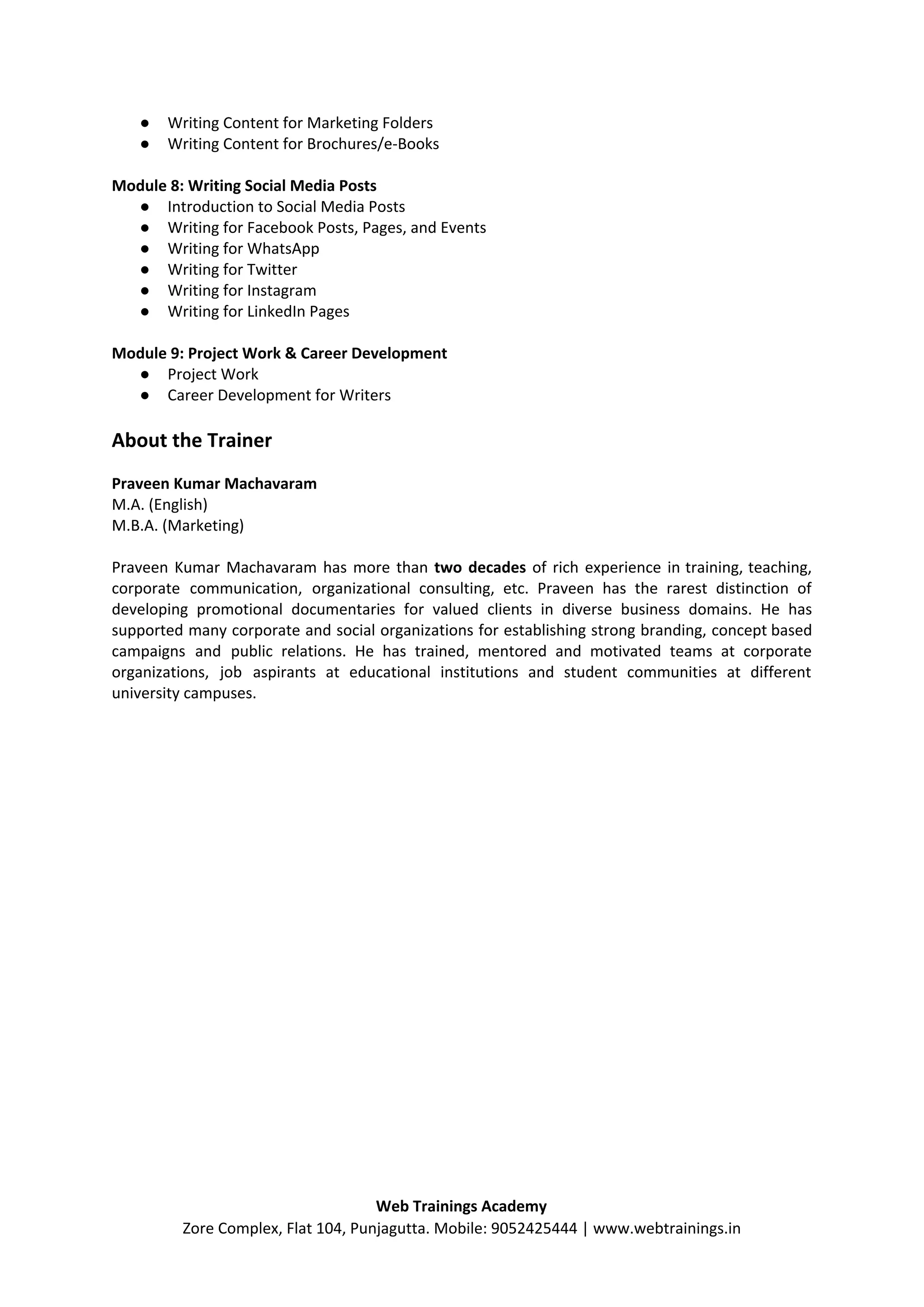 ● Writing Content for Marketing Folders
● Writing Content for Brochures/e-Books
Module 8: Writing Social Media Posts
● Introduction to Social Media Posts
● Writing for Facebook Posts, Pages, and Events
● Writing for WhatsApp
● Writing for Twitter
● Writing for Instagram
● Writing for LinkedIn Pages
Module 9: Project Work & Career Development
● Project Work
● Career Development for Writers
About the Trainer
Praveen Kumar Machavaram
M.A. (English)
M.B.A. (Marketing)
Praveen Kumar Machavaram has more than ​two decades of rich experience in training, teaching,
corporate communication, organizational consulting, etc. Praveen has the rarest distinction of
developing promotional documentaries for valued clients in diverse business domains. He has
supported many corporate and social organizations for establishing strong branding, concept based
campaigns and public relations. He has trained, mentored and motivated teams at corporate
organizations, job aspirants at educational institutions and student communities at different
university campuses.
Web Trainings Academy
Zore Complex, Flat 104, Punjagutta. Mobile: 9052425444 | www.webtrainings.in
 