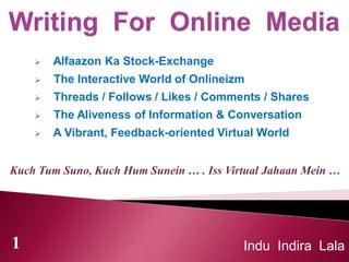 Kuch Tum Suno, Kuch Hum Sunein … . Iss Virtual Jahaan Mein …
 Alfaazon Ka Stock-Exchange
 The Interactive World of Onlineizm
 Threads / Follows / Likes / Comments / Shares
 The Aliveness of Information & Conversation
 A Vibrant, Feedback-oriented Virtual World
Indu Indira Lala1
 