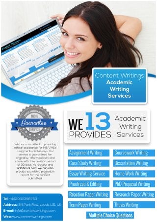 Content Writings 
Academic 
Writing 
Services 
Tel: +442032398763 
Address: 24 Park Row, Leeds LS1, UK 
E-mail: info@contentwritings.com 
Web: www.contentwritings.com 
Assignment Writing Coursework Writing 
Case Study Writing Dissertation Writing 
Essay Writing Service Home Work Writing 
Proofread & Editing PhD Proposal Writing 
Reaction Paper Writing Research Paper Writing 
Term Paper Writing Thesis Writing 
Multiple CChhooiiccee QQuueessttiioonnss 
We are committed to providing 
ethical assistance for MBA/MSc 
assigments and essays. Our 
service is guaranteed for 
originality, timely delivery and 
come with free revision period 
of 30 days. At request and 
aaddddiittiioonnaall ccoosstt,, wwee ccaann aallssoo 
provide you with a plagiarism 
report for the content 
submitted. 
WE 
13Academic 
Writing 
PROVIDES Services 
