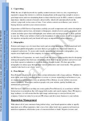 2. Copywriting
While the use of right keywords in a quality content increases visits to a site, copywriting is
required to engage the visitors to a website, keeping them on the page long enough to create a
good impression and even stimulating them to share what they read. In SEO, content is of prime
importance. Quality content is bound to attract traffic, which will automatically boost the
website’s page rank in due course of time. Your website content can influence your visitor’s
buying decision and drive your conversion rates.
Copywriters at SEO Service Corporation can help you craft conspicuous and concise description
of your products and services, informative whitepapers, intuitive how-to guides, prominent web
content and other pieces that will highlight your website and encourage people to share and link
to your site. When your website is built on the foundation of solid content, it will be recognized
for expertise and quality and your brand will enjoy an unparalleled online reputation.
3. Infographics
Pictures and images say a lot more than words and are rather interesting. Well planned and well-
designed insightful infographics are more likely to get clicked on, shared and linked to as
compared to plain text. To create such visually appealing and informative infographics, you
require an in-depth study of the company, its industry and its customers.
At SEO Service Corporation, we work closely with our client to gather quality data for designing
striking infographics that showcase information about their company, products and services and
even their respective industries to establish them as thought-leaders. We then spread the
infographics in online space through their various connections and social media. This generates
valuable links back to our clients’ sites.
4. Press Release
Press Releases are primarily used to share certain information with a large audience. Whether its
news about your newly launched product or service or you are expanding your business or you
are organizing a promotional event, an optimized Press Release on your website can create
massive publicity. When more and more people visit your website, quality backlinks are
automatically generated.
SEO Service Corporation can help you create quality Press Release(s), in accordance with the
best practices in journalism, that will engage both readers and search engines. Since PR targets a
large audience, we will ensure that the right image and message is conveyed about your
company. Contact us today for your next PR release and drive more business to your website.
Reputation Management
With almost all of your customers being online today, your brand reputation online is equally
important as its offline reputation. And, even a few online loud voices against your brand can
tarnish its reputation, which takes years of concerted efforts to build. Negative reviews and
Creativewriting,Scriptwriting,screenplaywriting,copywriting&shortstorywriting
Proposalwriting,poetrywriting,contentwriting&editing
Forallyourwritingrequirements,mailmeatmomy_saikia@yahoo.comorcallmeon+919819380493
 