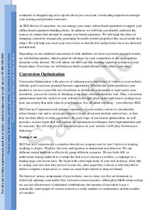 comments or disapproving news reports about you can create a misleading impression amongst
your existing and potential customers.
At SEO Service Corporation, we can manage your entire online brand reputation to support your
offline brand reputation building efforts. In addition, we will help you identify and track the
sources of content that attempts to malign your brand reputation. We will mask the effect of
damaging content by strategically generating favorable website properties like social media and
others. We will help you assert your own voices so that the few malign loud voices are drowned
and defeated.
Depending on our combined assessment of what attributes we have to promote in search results,
we will build properties, which cannot be sabotages by your competitors or the unscrupulous
elements on the internet. We will utilize our SEO and link-building expertise to reinforce your
brand online. Over time, we will help you build a reputed brand, both offline and online.
Conversion Optimization
Conversion Optimization is the process of enhancing user experience of visitors to your website,
with the goal to increase potential business opportunity. Whether the visitor purchases your
product or service or just fills out a lead form or downloads a document or signs up for your
newsletter, you can be certain of obtaining some level of benefit from his visit. Thus, conversion
optimization leads the visitors to your website to the right place at the right time to indulge in at-
least one activity that adds value to your business. It is all about one thing – your effective ROI.
SEO Service Corporation will enhance experience of your website visitors to considerably
reduce bounce rate and to encourage visitors to learn about your product and services, so that
they are more likely to make a purchase. At every stage of conversion optimization, we will
provide a concise report that will explain our optimization techniques, their implementation and
the outcome. We will also provide a detailed report on your website’s KPI (Key Performance
Indicator).
Testing it out
SEO Service Corporation is a complete data driven company and we don’t believe in keeping
anything to chance. We have the tools and expertise to understand user behavior. We use
different testing methods to effectively gauge different scenarios. We use both A/B or
multivariate testing methods to evaluate the best way to increase a website, a campaign or a
landing page conversion rates. We begin with a thorough study of your web analytics, from who
is visiting your site, how they arrived at your site, what pages they viewed, to why they did or
did not complete a transaction, to create an actual Sales funnel or drop-out funnel.
We then test various components of your website, one at a time, in a live environment, to
effectively optimize your traffic flow for better conversion ratio. Although in Multivariate testing
we can test effectiveness of unlimited combinations, the amount of time taken to get a
statistically valid sample of visitors restricts us on the number of combinations and the number
of variables.
Creativewriting,Scriptwriting,screenplaywriting,copywriting&shortstorywriting
Proposalwriting,poetrywriting,contentwriting&editing
Forallyourwritingrequirements,mailmeatmomy_saikia@yahoo.comorcallmeon+919819380493
 