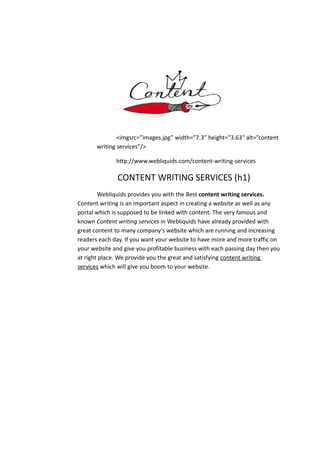<imgsrc=”images.jpg” width=”7.3” height=”3.63” alt=”content
writing services”/>
http://www.webliquids.com/content-writing-services
CONTENT WRITING SERVICES (h1)
Webliquids provides you with the Best content writing services.
Content writing is an important aspect in creating a website as well as any
portal which is supposed to be linked with content. The very famous and
known Content writing services in Webliquids have already provided with
great content to many company’s website which are running and increasing
readers each day. If you want your website to have more and more traffic on
your website and give you profitable business with each passing day then you
at right place. We provide you the great and satisfying content writing
services which will give you boom to your website.
 